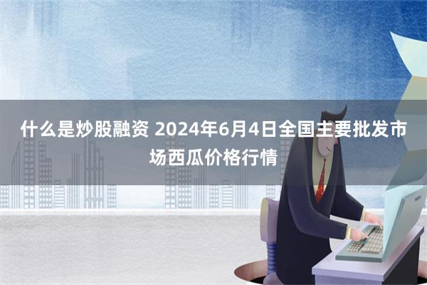 什么是炒股融资 2024年6月4日全国主要批发市场西瓜价格行情