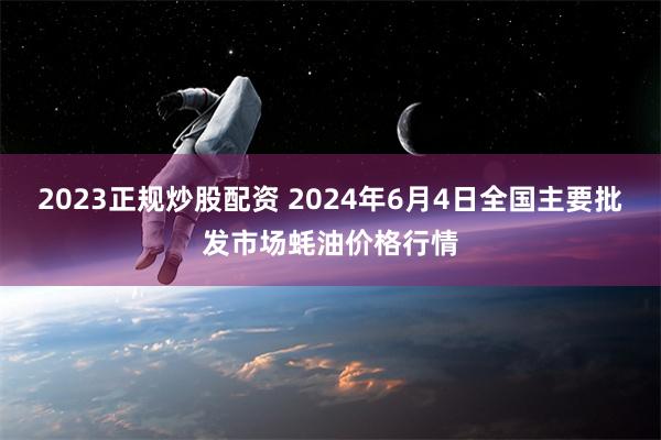 2023正规炒股配资 2024年6月4日全国主要批发市场蚝油价格行情