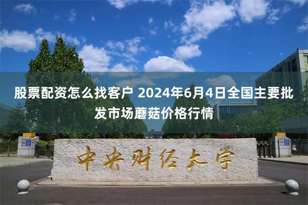 股票配资怎么找客户 2024年6月4日全国主要批发市场蘑菇价格行情