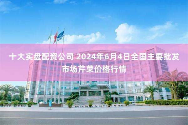 十大实盘配资公司 2024年6月4日全国主要批发市场芹菜价格行情