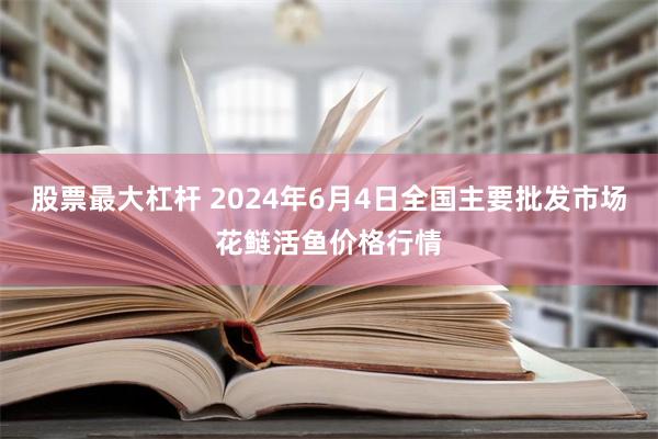 股票最大杠杆 2024年6月4日全国主要批发市场花鲢活鱼价格行情