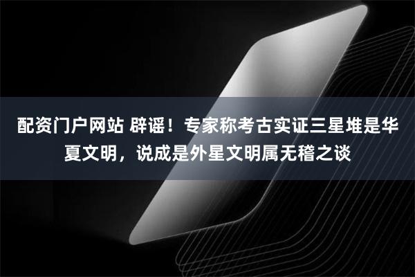 配资门户网站 辟谣！专家称考古实证三星堆是华夏文明，说成是外星文明属无稽之谈