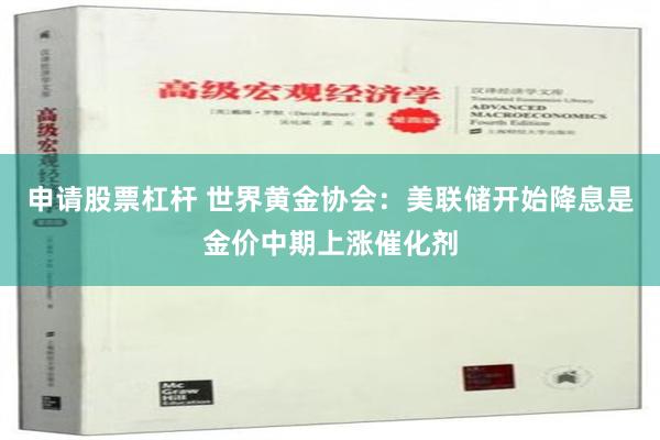 申请股票杠杆 世界黄金协会：美联储开始降息是金价中期上涨催化剂