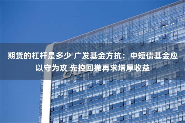 期货的杠杆是多少 广发基金方抗：中短债基金应以守为攻 先控回撤再求增厚收益