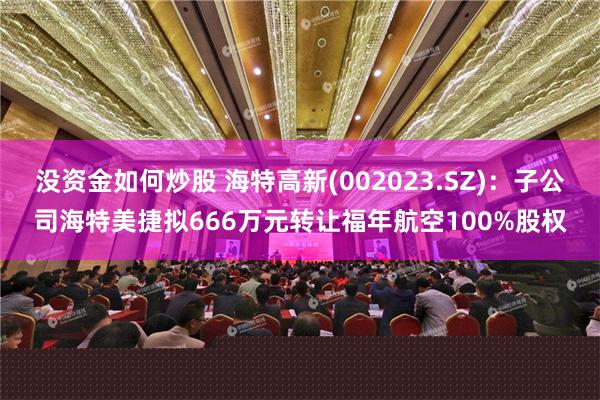 没资金如何炒股 海特高新(002023.SZ)：子公司海特美捷拟666万元转让福年航空100%股权