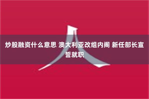 炒股融资什么意思 澳大利亚改组内阁 新任部长宣誓就职