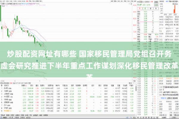 炒股配资网址有哪些 国家移民管理局党组召开务虚会研究推进下半年重点工作谋划深化移民管理改革