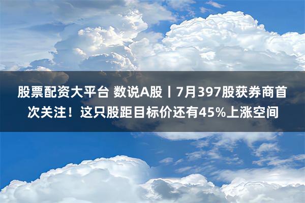 股票配资大平台 数说A股丨7月397股获券商首次关注！这只股距目标价还有45%上涨空间