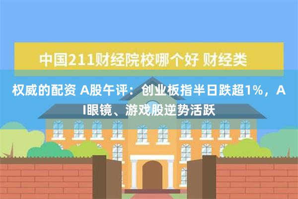 权威的配资 A股午评：创业板指半日跌超1%，AI眼镜、游戏股逆势活跃