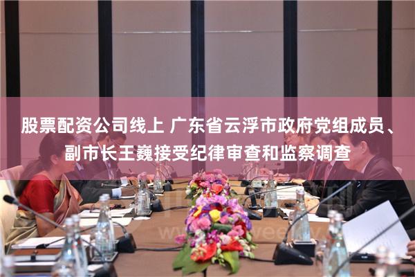 股票配资公司线上 广东省云浮市政府党组成员、副市长王巍接受纪律审查和监察调查