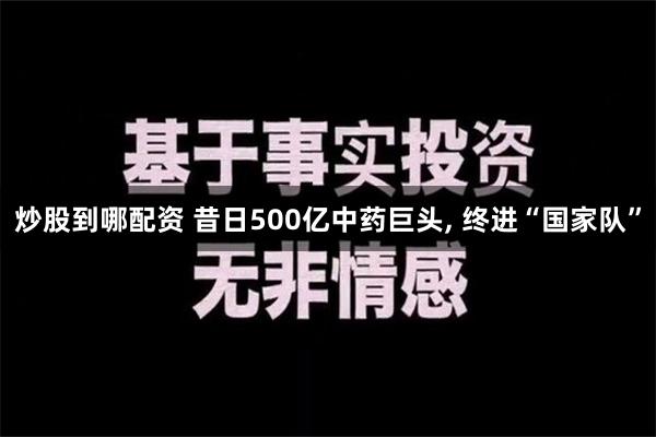 炒股到哪配资 昔日500亿中药巨头, 终进“国家队”