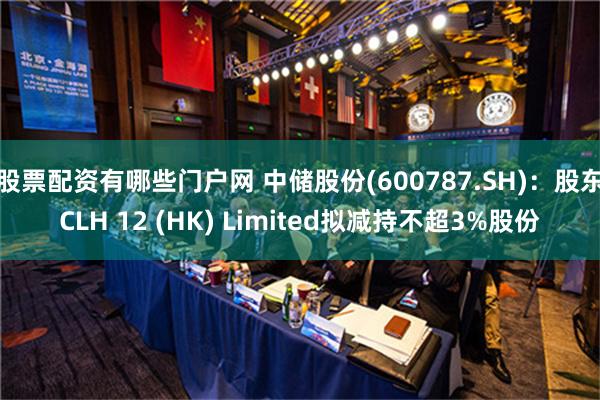 股票配资有哪些门户网 中储股份(600787.SH)：股东CLH 12 (HK) Limited拟减持不超3%股份