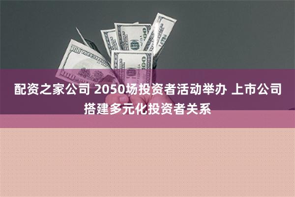 配资之家公司 2050场投资者活动举办 上市公司搭建多元化投资者关系