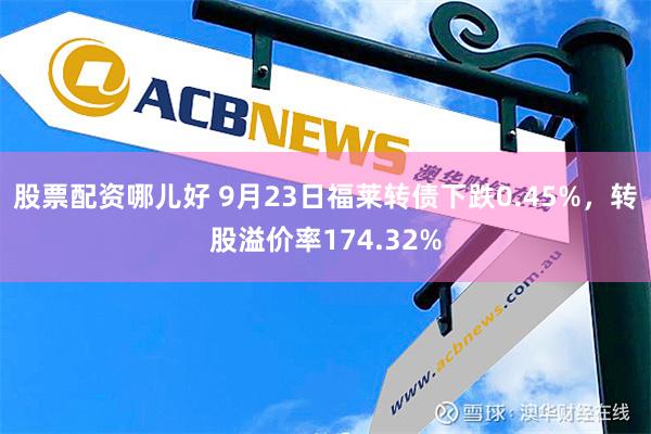 股票配资哪儿好 9月23日福莱转债下跌0.45%，转股溢价率174.32%