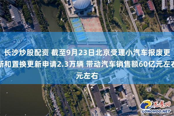 长沙炒股配资 截至9月23日北京受理小汽车报废更新和置换更新申请2.3万辆 带动汽车销售额60亿元左右