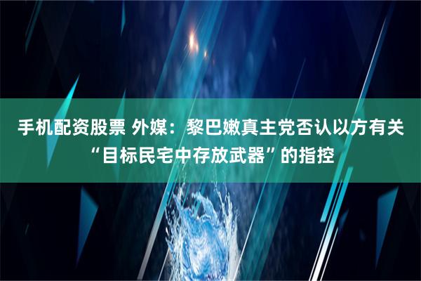 手机配资股票 外媒：黎巴嫩真主党否认以方有关“目标民宅中存放武器”的指控