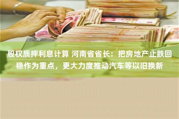 股权质押利息计算 河南省省长：把房地产止跌回稳作为重点，更大力度推动汽车等以旧换新