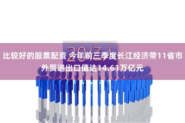 比较好的股票配资 今年前三季度长江经济带11省市外贸进出口值达14.61万亿元