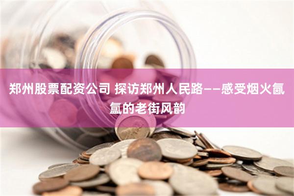 郑州股票配资公司 探访郑州人民路——感受烟火氤氲的老街风韵