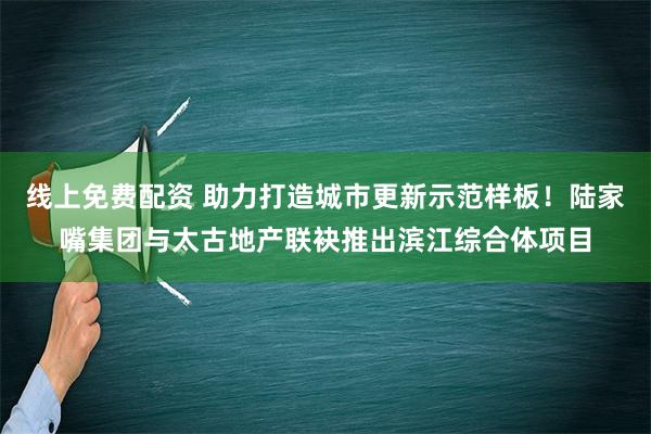 线上免费配资 助力打造城市更新示范样板！陆家嘴集团与太古地产联袂推出滨江综合体项目