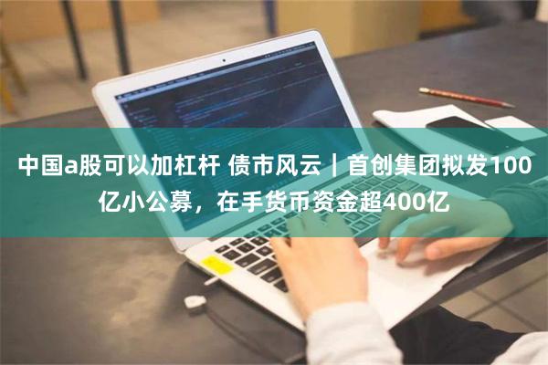 中国a股可以加杠杆 债市风云｜首创集团拟发100亿小公募，在手货币资金超400亿