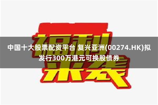 中国十大股票配资平台 复兴亚洲(00274.HK)拟发行300万港元可换股债券