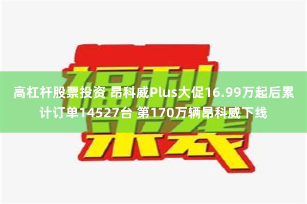 高杠杆股票投资 昂科威Plus大促16.99万起后累计订单14527台 第170万辆昂科威下线