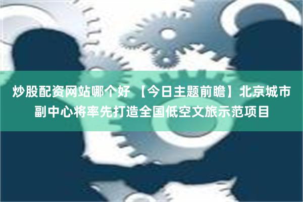 炒股配资网站哪个好 【今日主题前瞻】北京城市副中心将率先打造全国低空文旅示范项目