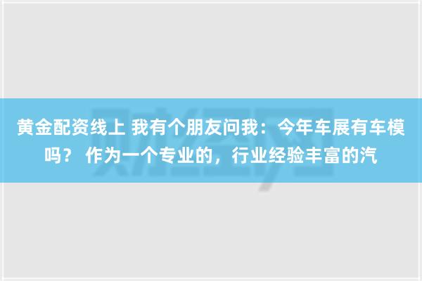 黄金配资线上 我有个朋友问我：今年车展有车模吗？ 作为一个专业的，行业经验丰富的汽