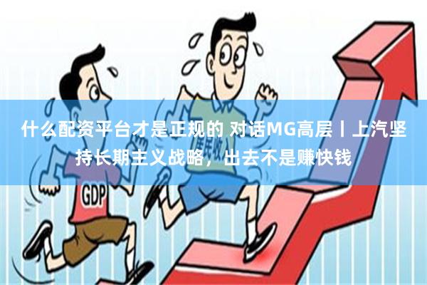 什么配资平台才是正规的 对话MG高层丨上汽坚持长期主义战略，出去不是赚快钱