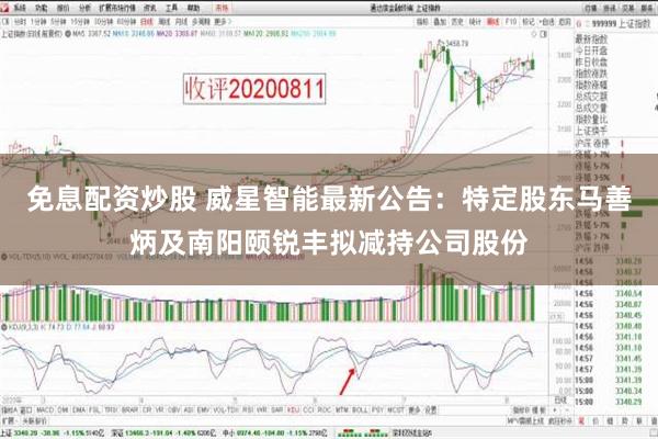 免息配资炒股 威星智能最新公告：特定股东马善炳及南阳颐锐丰拟减持公司股份