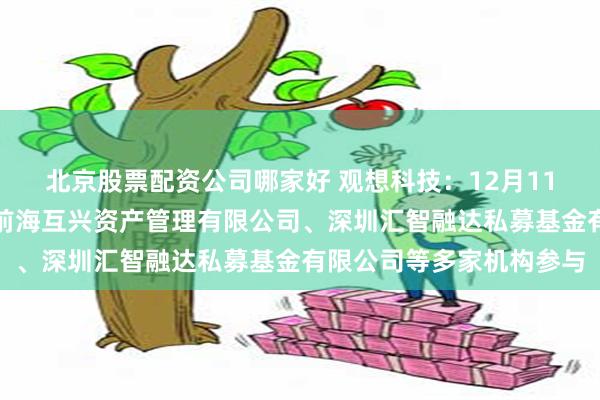 北京股票配资公司哪家好 观想科技：12月11日接受机构调研，深圳前海互兴资产管理有限公司、深圳汇智融达私募基金有限公司等多家机构参与