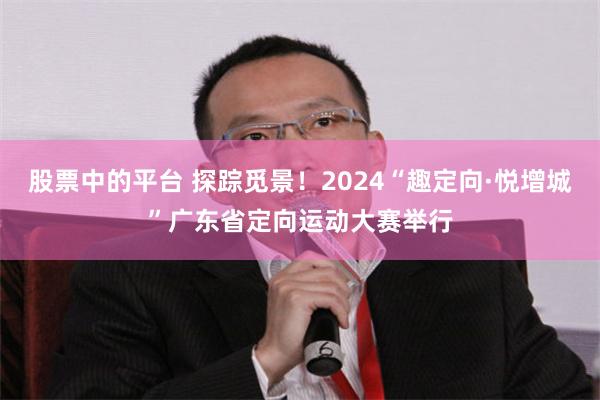 股票中的平台 探踪觅景！2024“趣定向·悦增城”广东省定向运动大赛举行