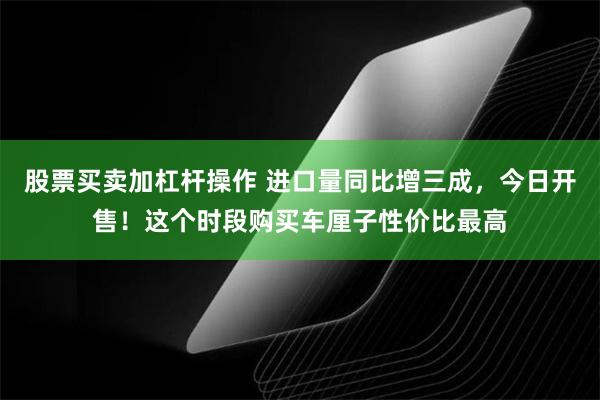 股票买卖加杠杆操作 进口量同比增三成，今日开售！这个时段购买车厘子性价比最高