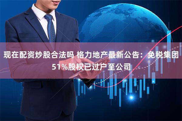 现在配资炒股合法吗 格力地产最新公告：免税集团51%股权已过户至公司