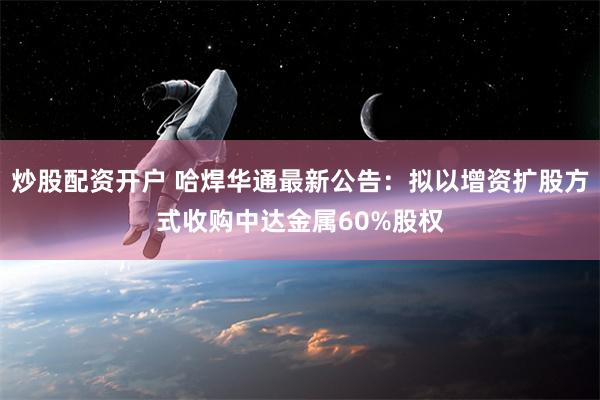 炒股配资开户 哈焊华通最新公告：拟以增资扩股方式收购中达金属60%股权