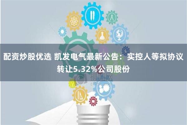 配资炒股优选 凯发电气最新公告：实控人等拟协议转让5.32%公司股份