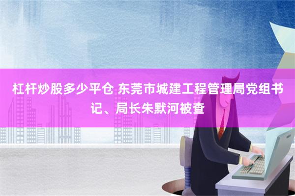 杠杆炒股多少平仓 东莞市城建工程管理局党组书记、局长朱默河被查