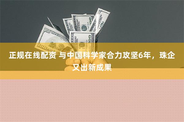 正规在线配资 与中国科学家合力攻坚6年，珠企又出新成果