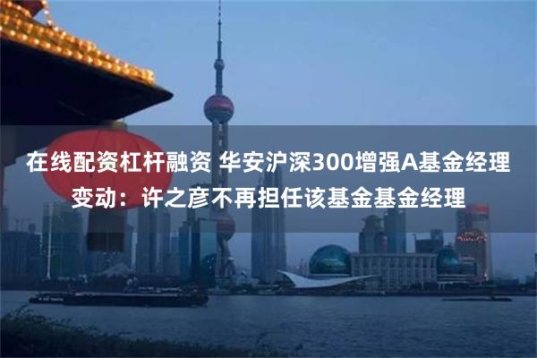 在线配资杠杆融资 华安沪深300增强A基金经理变动：许之彦不再担任该基金基金经理