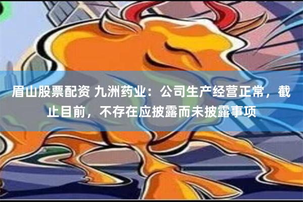 眉山股票配资 九洲药业：公司生产经营正常，截止目前，不存在应披露而未披露事项