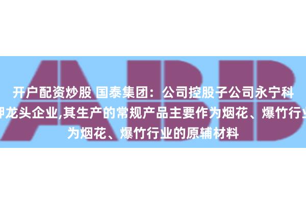 开户配资炒股 国泰集团：公司控股子公司永宁科技是高氯酸钾龙头企业,其生产的常规产品主要作为烟花、爆竹行业的原辅材料