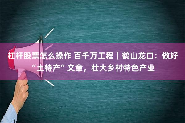 杠杆股票怎么操作 百千万工程｜鹤山龙口：做好“土特产”文章，壮大乡村特色产业