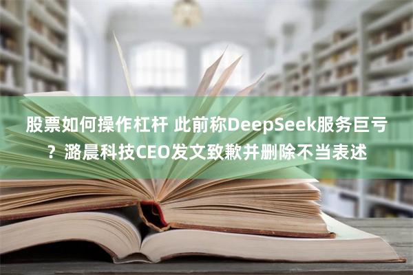 股票如何操作杠杆 此前称DeepSeek服务巨亏？潞晨科技CEO发文致歉并删除不当表述