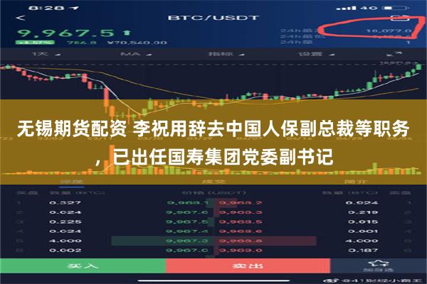 无锡期货配资 李祝用辞去中国人保副总裁等职务，已出任国寿集团党委副书记